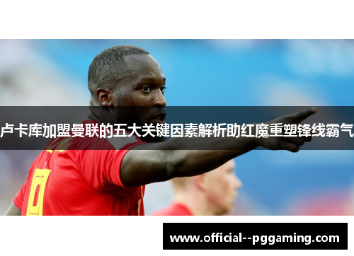 卢卡库加盟曼联的五大关键因素解析助红魔重塑锋线霸气