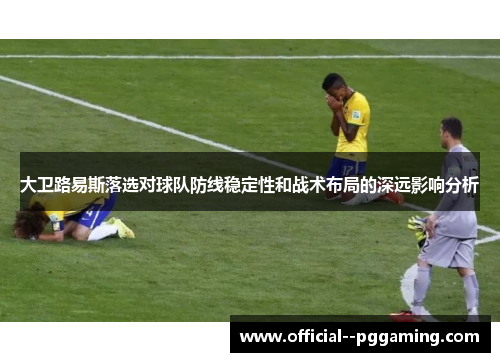大卫路易斯落选对球队防线稳定性和战术布局的深远影响分析
