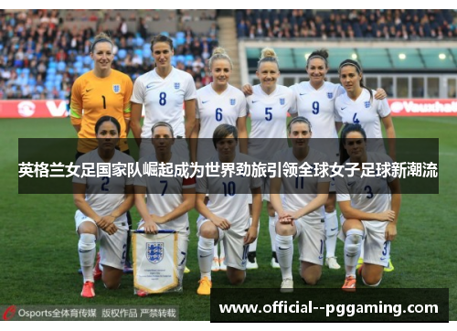 英格兰女足国家队崛起成为世界劲旅引领全球女子足球新潮流