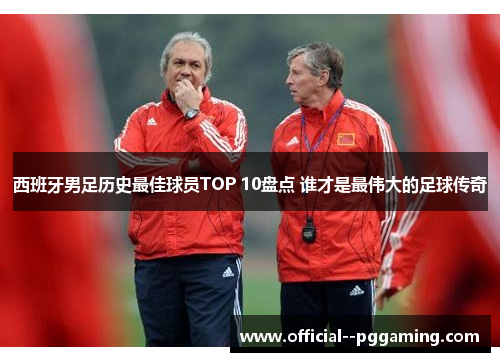 西班牙男足历史最佳球员TOP 10盘点 谁才是最伟大的足球传奇