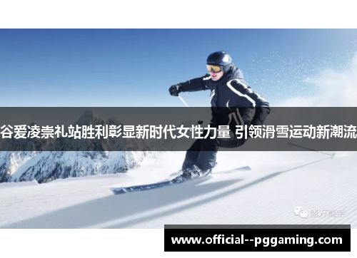 谷爱凌崇礼站胜利彰显新时代女性力量 引领滑雪运动新潮流