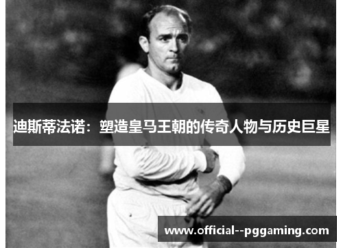 迪斯蒂法诺：塑造皇马王朝的传奇人物与历史巨星