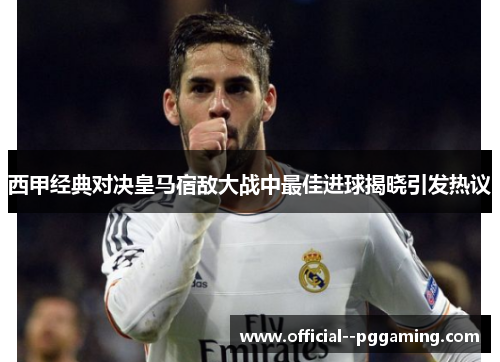 西甲经典对决皇马宿敌大战中最佳进球揭晓引发热议