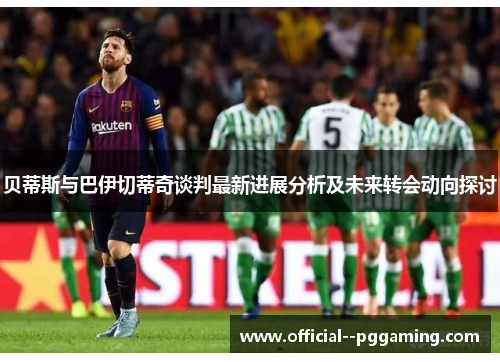 贝蒂斯与巴伊切蒂奇谈判最新进展分析及未来转会动向探讨