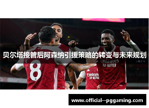 贝尔塔接管后阿森纳引援策略的转变与未来规划