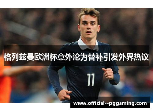 格列兹曼欧洲杯意外沦为替补引发外界热议