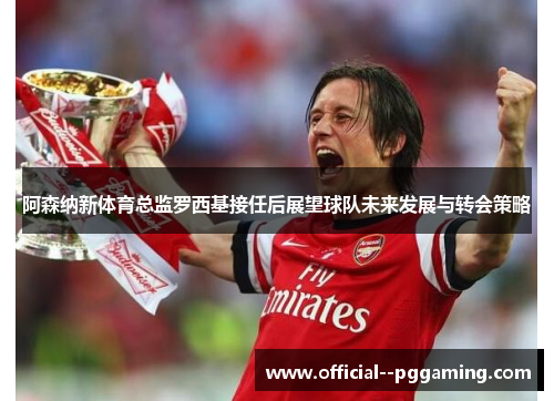 阿森纳新体育总监罗西基接任后展望球队未来发展与转会策略
