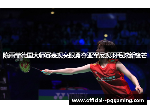 陈雨菲德国大师赛表现亮眼勇夺亚军展现羽毛球新锋芒