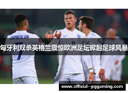 匈牙利双杀英格兰震惊欧洲足坛掀起足球风暴