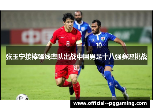 张玉宁接棒锋线率队出战中国男足十八强赛迎挑战